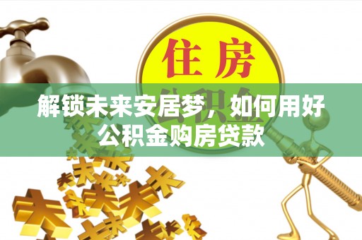 夏县解锁未来安居梦，如何用好公积金购房贷款