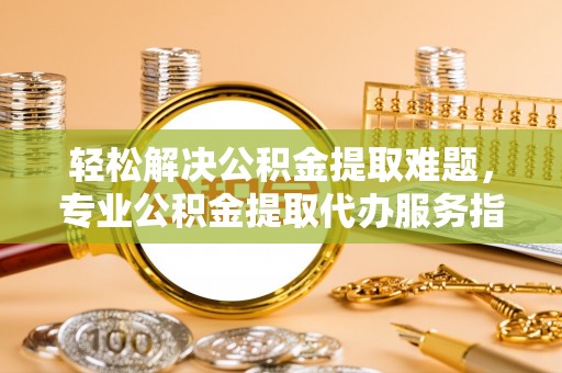 夏县轻松解决公积金提取难题，专业公积金提取代办服务指南