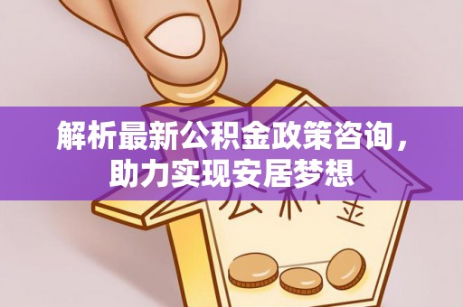 夏县解析最新公积金政策咨询，助力实现安居梦想