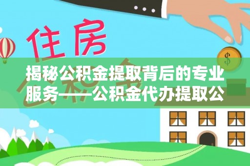 夏县揭秘公积金提取背后的专业服务——公积金代办提取公司的角色与价值