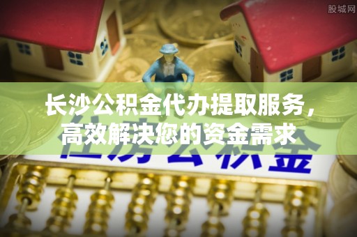 夏县长沙公积金代办提取服务，高效解决您的资金需求