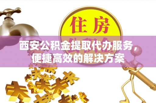 夏县西安公积金提取代办服务，便捷高效的解决方案