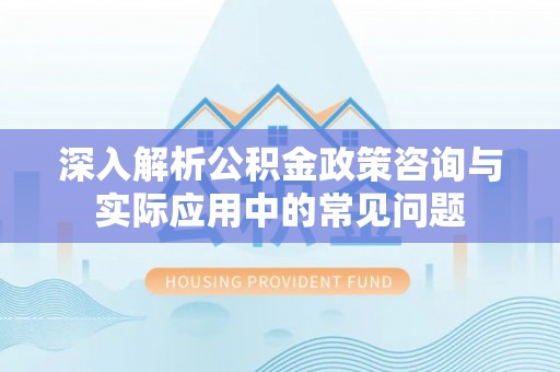 夏县深入解析公积金政策咨询与实际应用中的常见问题