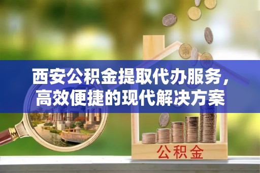 夏县西安公积金提取代办服务，高效便捷的现代解决方案