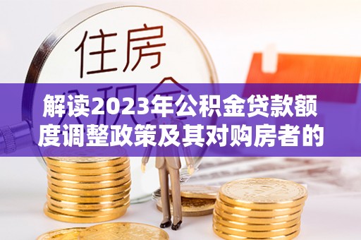 夏县解读2023年公积金贷款额度调整政策及其对购房者的影响