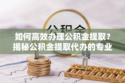 夏县如何高效办理公积金提取？揭秘公积金提取代办的专业服务