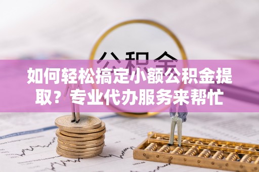 夏县如何轻松搞定小额公积金提取？专业代办服务来帮忙