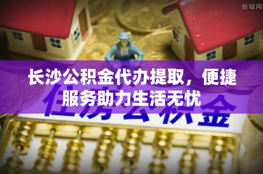 夏县长沙公积金代办提取，便捷服务助力生活无忧