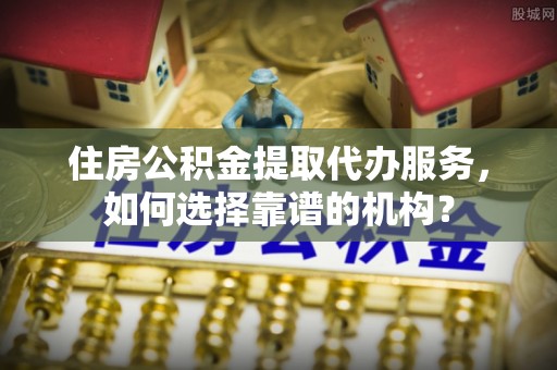 夏县住房公积金提取代办服务，如何选择靠谱的机构？
