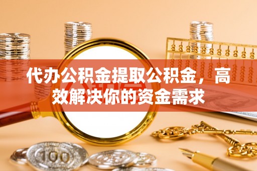 夏县代办公积金提取公积金，高效解决你的资金需求