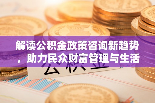 夏县解读公积金政策咨询新趋势，助力民众财富管理与生活规划