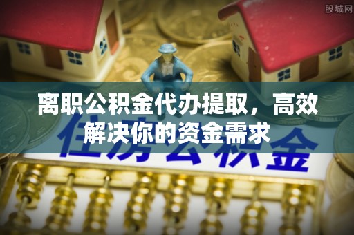 夏县离职公积金代办提取，高效解决你的资金需求