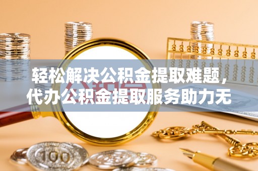 夏县轻松解决公积金提取难题，代办公积金提取服务助力无忧生活
