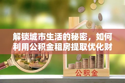 夏县解锁城市生活的秘密，如何利用公积金租房提取优化财务规划