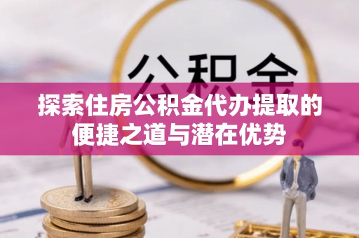 夏县探索住房公积金代办提取的便捷之道与潜在优势