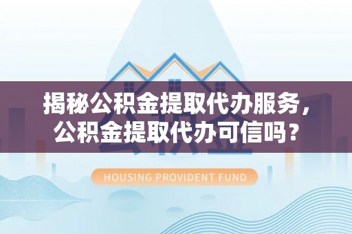 夏县揭秘公积金提取代办服务，公积金提取代办可信吗？