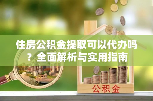 夏县住房公积金提取可以代办吗？全面解析与实用指南