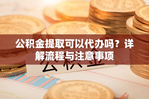 夏县公积金提取可以代办吗？详解流程与注意事项