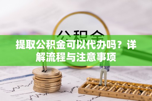 夏县提取公积金可以代办吗？详解流程与注意事项