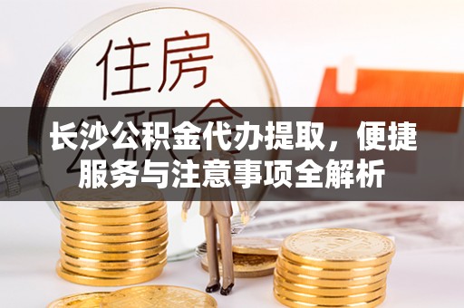 夏县长沙公积金代办提取，便捷服务与注意事项全解析