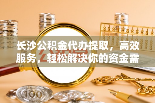 夏县长沙公积金代办提取，高效服务，轻松解决你的资金需求