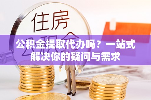 夏县公积金提取代办吗？一站式解决你的疑问与需求