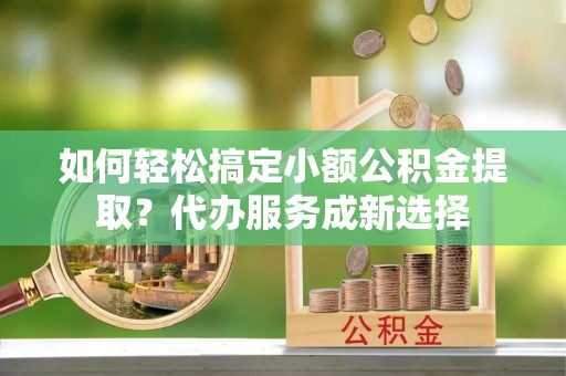 夏县如何轻松搞定小额公积金提取？代办服务成新选择