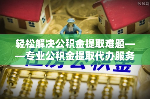 夏县轻松解决公积金提取难题——专业公积金提取代办服务详解