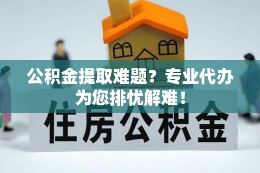 夏县公积金提取难题？专业代办为您排忧解难！