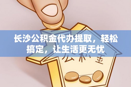 夏县长沙公积金代办提取，轻松搞定，让生活更无忧
