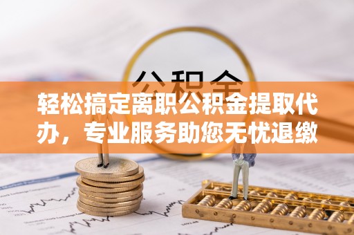 夏县轻松搞定离职公积金提取代办，专业服务助您无忧退缴