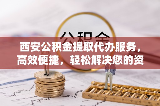 夏县西安公积金提取代办服务，高效便捷，轻松解决您的资金需求