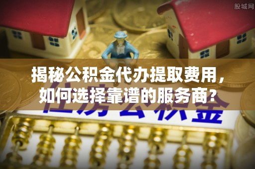 夏县揭秘公积金代办提取费用，如何选择靠谱的服务商？