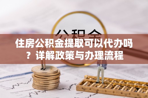 夏县住房公积金提取可以代办吗？详解政策与办理流程