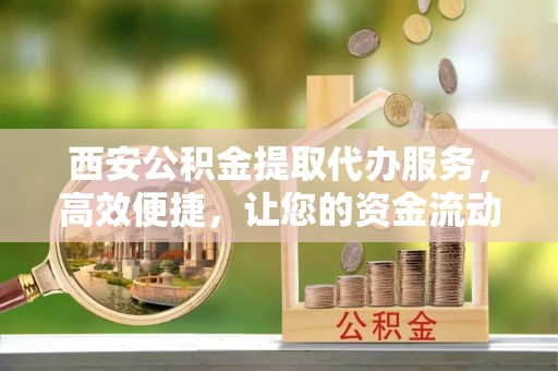 夏县西安公积金提取代办服务，高效便捷，让您的资金流动更灵活