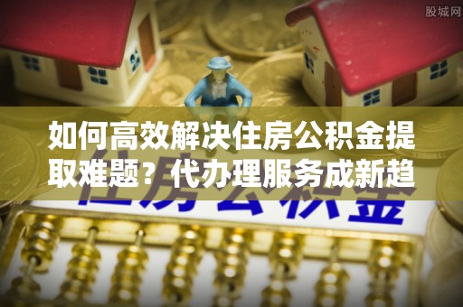 夏县如何高效解决住房公积金提取难题？代办理服务成新趋势