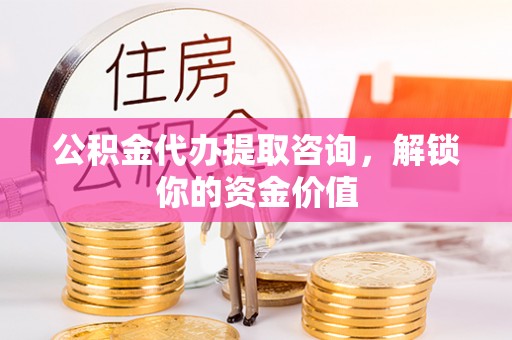 夏县公积金代办提取咨询，解锁你的资金价值