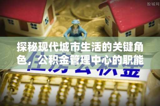 夏县探秘现代城市生活的关键角色，公积金管理中心的职能与影响