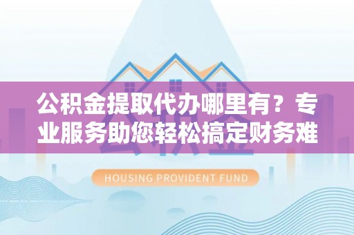 夏县公积金提取代办哪里有？专业服务助您轻松搞定财务难题