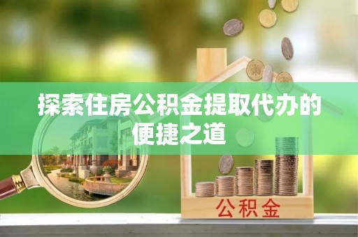 夏县探索住房公积金提取代办的便捷之道