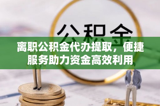 夏县离职公积金代办提取，便捷服务助力资金高效利用