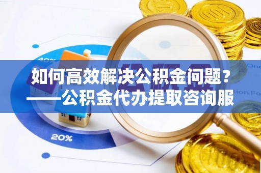 夏县如何高效解决公积金问题？——公积金代办提取咨询服务指南