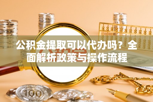 夏县公积金提取可以代办吗？全面解析政策与操作流程