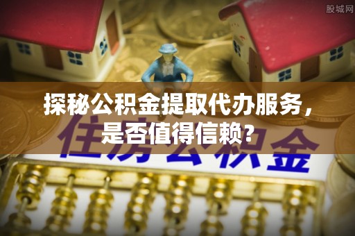 夏县探秘公积金提取代办服务，是否值得信赖？