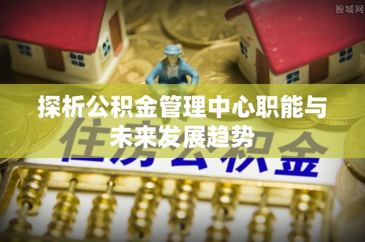 夏县探析公积金管理中心职能与未来发展趋势