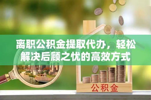 夏县离职公积金提取代办，轻松解决后顾之忧的高效方式