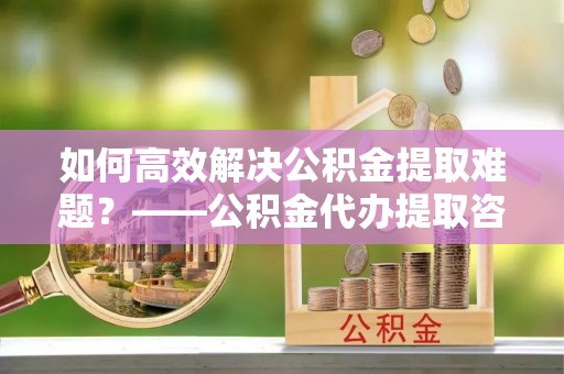 夏县如何高效解决公积金提取难题？——公积金代办提取咨询服务全解析