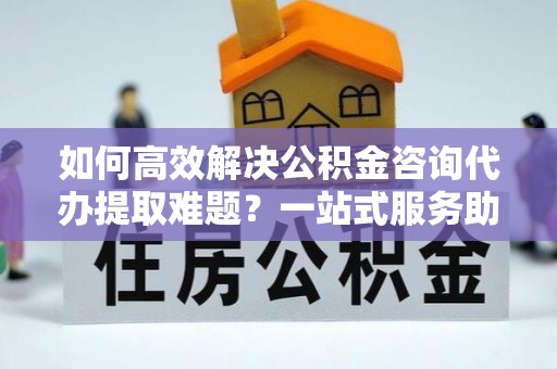 夏县如何高效解决公积金咨询代办提取难题？一站式服务助您轻松搞定