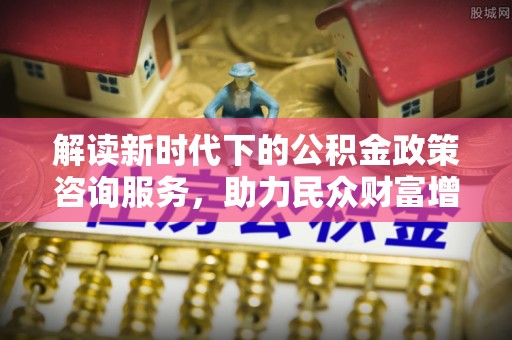 夏县解读新时代下的公积金政策咨询服务，助力民众财富增值与安居梦想