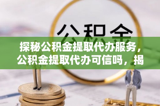 夏县探秘公积金提取代办服务，公积金提取代办可信吗，揭秘真相与选择指南